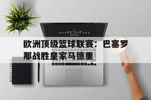 欧洲顶级篮球联赛：巴塞罗那战胜皇家马德里的简单介绍