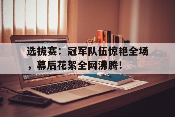 选拔赛：冠军队伍惊艳全场，幕后花絮全网沸腾！