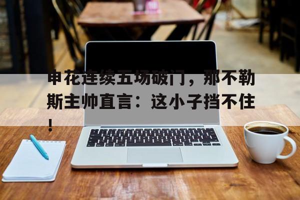 申花连续五场破门，那不勒斯主帅直言：这小子挡不住！