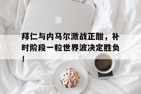 拜仁与内马尔激战正酣，补时阶段一粒世界波决定胜负！巴萨和拜仁历史对战比分