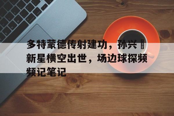 多特蒙德传射建功，孙兴慜新星横空出世，场边球探频频记笔记星球重启旧世遗珍尖叫戈壁